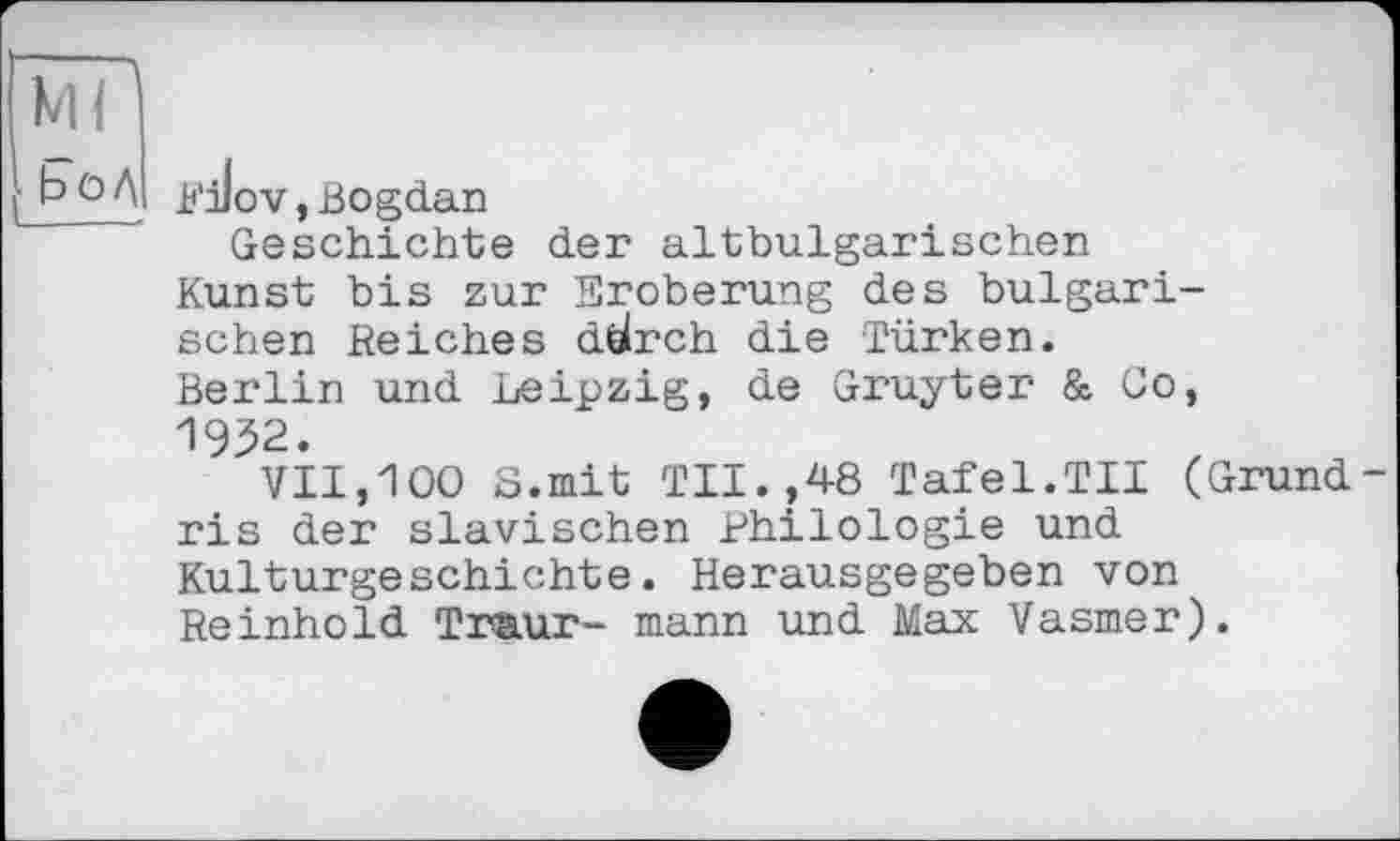 ﻿Rilov, Bogdan
Geschichte der altbulgarischen Kunst bis zur Eroberung des bulgarischen Reiches dölrch die Türken. Berlin und Leipzig, de Gruyter & Go, 1952.
VII,100 8.mit TU.,48 Tafel.TU (Grund ris der slavischen Philologie und Kulturgeschichte. Herausgegeben von Reinhold Traur- mann und Max Vasmer).